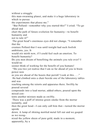 without a struggle
this man-swarming planet, and make it a huge laboratory in
which to pursue
the experiments that please me.”
“But Pollard—remember why you started this!” I cried. “To go
ahead and
chart the path of future evolution for humanity—to benefit
humanity and
not to rule it!”
The great head’s enormous eyes did not change. “I remember
that the
creature Pollard that I was until tonight had such foolish
ambitions, yes. It
would stir mirth now, if I could feel such an emotion. To
benefit humanity?
Do you men dream of benefiting the animals you rule over? I
would no
sooner think of working for the benefit of you humans!
“Do you two yet realize that I am so far ahead of you in brain
power now
as you are ahead of the beasts that perish? Look at this . . .”
He had climbed onto a chair beside one of the laboratory tables
and was
reaching among the retorts and apparatus there. Swiftly he
poured several
compounds into a lead mortar, added others, poured upon the
mixed con-
tents another mixture made as swiftly.
There was a puff of intense green smoke from the mortar
instantly, and
then the great head—I can only call him that—turned the mortar
upside
down. A lump of shining mottled metal fell out and we gasped
as we recog-
nized the yellow sheen of pure gold, made in a moment,
apparently, by a
 