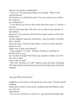 mixture of common compounds!
“You see?” the grotesque figure was asking. “What is the
transformation
of elements to a mind like mine? You two cannot even realize
the scope of
my intelligence!
“I can destroy all life on this earth from this room, if I desire. I
can con-
struct a telescope that will allow me to look on the planets of
the farthest
galaxies! I can send my mind forth to make contact with other
minds with-
out the slightest material connection. And you think it terrible
that I should
rule your race! I will not rule them, I will own them and this
planet as you
might own a farm and animals!”
“You couldn’t!” I cried. “Pollard, if there is anything of
Pollard left in you,
give up that thought! We’ll kill you ourselves before we’ll let
you start a mon-
strous rule of men!”
“We will—by God, we will!” Dutton cried, his face twitching.
We had started desperately forward toward the great head but
stopped
the maN Who eVolVed 91
suddenly in our tracks as his great eyes met ours. I found myself
walking
backward to where I had stood, walking back and Dutton with
me, like two
automatons.
“So you two would try to kill me?” queried the head that had
 