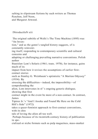 sulting in slipstream fictions by such writers as Thomas
Pynchon, Jeff Noon,
and Margaret Atwood.
INtroductIoN xiii
The original subtitle of Wells’s The Time Machine (1895) was
“An Inven-
tion,” and as the genre’s tangled history suggests, sf is
constantly reinvent-
ing itself, responding to contemporary scientific and cultural
concerns and
adapting or challenging prevailing narrative conventions. Polish
author
Stanislaw Lem’s Solaris (1961; trans. 1970), for instance, gains
much of its
impact from how it revises the assumptions of earlier first-
contact stories
such as Stanley G. Weinbaum’s optimistic “A Martian Odyssey”
(1934). By
stressing the difficulties—indeed, the impossibility—of
comprehending the
alien, Lem intervenes in sf ’s ongoing generic dialogue,
showing that first
contact might in the event be more of a non-contact. In contrast,
James
Tiptree Jr.’s “And I Awoke and Found Me Here on the Cold
Hill’s Side” (1972)
takes a queer-feminist approach to first-contact conventions,
with its dire
tale of loving the alien all too well.
Perhaps because of its twentieth-century history of publication
in spe-
cialized or niche formats such as pulp magazines, mass-market
 