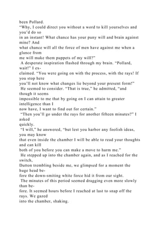 been Pollard.
“Why, I could direct you without a word to kill yourselves and
you’d do so
in an instant! What chance has your puny will and brain against
mine? And
what chance will all the force of men have against me when a
glance from
me will make them puppets of my will?”
A desperate inspiration flashed through my brain. “Pollard,
wait!” I ex-
claimed. “You were going on with the process, with the rays! If
you stop here
you’ll not know what changes lie beyond your present form!”
He seemed to consider. “That is true,” he admitted, “and
though it seems
impossible to me that by going on I can attain to greater
intelligence than I
now have, I want to find out for certain.”
“Then you’ll go under the rays for another fifteen minutes?” I
asked
quickly.
“I will,” he answered, “but lest you harbor any foolish ideas,
you may know
that even inside the chamber I will be able to read your thoughts
and can kill
both of you before you can make a move to harm me.”
He stepped up into the chamber again, and as I reached for the
switch,
Dutton trembling beside me, we glimpsed for a moment the
huge head be-
fore the down-smiting white force hid it from our sight.
The minutes of this period seemed dragging even more slowly
than be-
fore. It seemed hours before I reached at last to snap off the
rays. We gazed
into the chamber, shaking.
 