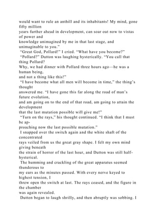 would want to rule an anthill and its inhabitants! My mind, gone
fifty million
years further ahead in development, can soar out now to vistas
of power and
knowledge unimagined by me in that last stage, and
unimaginable to you.”
“Great God, Pollard!” I cried. “What have you become?”
“Pollard?” Dutton was laughing hysterically. “You call that
thing Pollard?
Why, we had dinner with Pollard three hours ago—he was a
human being,
and not a thing like this!”
“I have become what all men will become in time,” the thing’s
thought
answered me. “I have gone this far along the road of man’s
future evolution,
and am going on to the end of that road, am going to attain the
development
that the last mutation possible will give me!”
“Turn on the rays,” his thought continued. “I think that I must
be ap-
proaching now the last possible mutation.”
I snapped over the switch again and the white shaft of the
concentrated
rays veiled from us the great gray shape. I felt my own mind
giving beneath
the strain of horror of the last hour, and Dutton was still half-
hysterical.
The humming and crackling of the great apparatus seemed
thunderous to
my ears as the minutes passed. With every nerve keyed to
highest tension, I
threw open the switch at last. The rays ceased, and the figure in
the chamber
was again revealed.
Dutton began to laugh shrilly, and then abruptly was sobbing. I
 