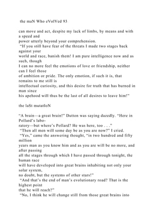 the maN Who eVolVed 93
can move and act, despite my lack of limbs, by means and with
a speed and
power utterly beyond your comprehension.
“If you still have fear of the threats I made two stages back
against your
world and race, banish them! I am pure intelligence now and as
such, though
I can no more feel the emotions of love or friendship, neither
can I feel those
of ambition or pride. The only emotion, if such it is, that
remains to me still is
intellectual curiosity, and this desire for truth that has burned in
man since
his apehood will thus be the last of all desires to leave him!”
the laSt mutatIoN
“A brain—a great brain!” Dutton was saying dazedly. “Here in
Pollard’s labo-
ratory—but where’s Pollard? He was here, too . . .”
“Then all men will some day be as you are now?” I cried.
“Yes,” came the answering thought, “in two hundred and fifty
million
years man as you know him and as you are will be no more, and
after passing
all the stages through which I have passed through tonight, the
human race
will have developed into great brains inhabiting not only your
solar system,
no doubt, but the systems of other stars!”
“And that’s the end of man’s evolutionary road? That is the
highest point
that he will reach?”
“No, I think he will change still from those great brains into
 