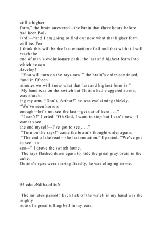 still a higher
form,” the brain answered—the brain that three hours before
had been Pol-
lard!—“and I am going to find out now what that higher form
will be. For
I think this will be the last mutation of all and that with it I will
reach the
end of man’s evolutionary path, the last and highest form into
which he can
develop!
“You will turn on the rays now,” the brain’s order continued,
“and in fifteen
minutes we will know what that last and highest form is.”
My hand was on the switch but Dutton had staggered to me,
was clutch-
ing my arm. “Don’t, Arthur!” he was exclaiming thickly.
“We’ve seen horrors
enough—let’s not see the last—get out of here . . .”
“I can’t!” I cried. “Oh God, I want to stop but I can’t now—I
want to see
the end myself—I’ve got to see . . .”
“Turn on the rays!” came the brain’s thought-order again.
“The end of the road—the last mutation,” I panted. “We’ve got
to see—to
see—” I drove the switch home.
The rays flashed down again to hide the great gray brain in the
cube.
Dutton’s eyes were staring fixedly, he was clinging to me.
94 edmoNd hamIltoN
The minutes passed! Each tick of the watch in my hand was the
mighty
note of a great tolling bell in my ears.
 