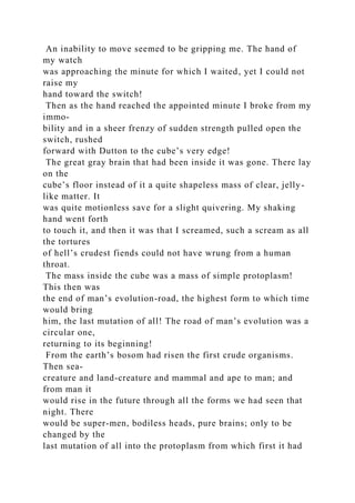 An inability to move seemed to be gripping me. The hand of
my watch
was approaching the minute for which I waited, yet I could not
raise my
hand toward the switch!
Then as the hand reached the appointed minute I broke from my
immo-
bility and in a sheer frenzy of sudden strength pulled open the
switch, rushed
forward with Dutton to the cube’s very edge!
The great gray brain that had been inside it was gone. There lay
on the
cube’s floor instead of it a quite shapeless mass of clear, jelly-
like matter. It
was quite motionless save for a slight quivering. My shaking
hand went forth
to touch it, and then it was that I screamed, such a scream as all
the tortures
of hell’s crudest fiends could not have wrung from a human
throat.
The mass inside the cube was a mass of simple protoplasm!
This then was
the end of man’s evolution-road, the highest form to which time
would bring
him, the last mutation of all! The road of man’s evolution was a
circular one,
returning to its beginning!
From the earth’s bosom had risen the first crude organisms.
Then sea-
creature and land-creature and mammal and ape to man; and
from man it
would rise in the future through all the forms we had seen that
night. There
would be super-men, bodiless heads, pure brains; only to be
changed by the
last mutation of all into the protoplasm from which first it had
 