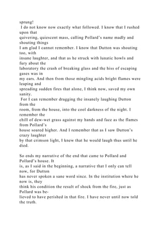 sprung!
I do not know now exactly what followed. I know that I rushed
upon that
quivering, quiescent mass, calling Pollard’s name madly and
shouting things
I am glad I cannot remember. I know that Dutton was shouting
too, with
insane laughter, and that as he struck with lunatic howls and
fury about the
laboratory the crash of breaking glass and the hiss of escaping
gases was in
my ears. And then from those mingling acids bright flames were
leaping and
spreading sudden fires that alone, I think now, saved my own
sanity.
For I can remember dragging the insanely laughing Dutton
from the
room, from the house, into the cool darkness of the night. I
remember the
chill of dew-wet grass against my hands and face as the flames
from Pollard’s
house soared higher. And I remember that as I saw Dutton’s
crazy laughter
by that crimson light, I knew that he would laugh thus until he
died.
So ends my narrative of the end that came to Pollard and
Pollard’s house. It
is, as I said in the beginning, a narrative that I only can tell
now, for Dutton
has never spoken a sane word since. In the institution where he
now is, they
think his condition the result of shock from the fire, just as
Pollard was be-
lieved to have perished in that fire. I have never until now told
the truth.
 