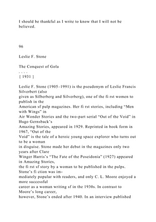 I should be thankful as I write to know that I will not be
believed.
96
Leslie F. Stone
The Conquest of Gola
. . . .
{ 1931 }
Leslie F. Stone (1905–1991) is the pseudonym of Leslie Francis
Silverbert (also
given as Silberberg and Silverberg), one of the fi rst women to
publish in the
American sf pulp magazines. Her fi rst stories, including “Men
with Wings” in
Air Wonder Stories and the two-part serial “Out of the Void” in
Hugo Gernsback’s
Amazing Stories, appeared in 1929. Reprinted in book form in
1967, “Out of the
Void” is the tale of a heroic young space explorer who turns out
to be a woman
in disguise. Stone made her debut in the magazines only two
years after Clare
Winger Harris’s “The Fate of the Poseidonia” (1927) appeared
in Amazing Stories,
the fi rst sf story by a woman to be published in the pulps.
Stone’s fi ction was im-
mediately popular with readers, and only C. L. Moore enjoyed a
more successful
career as a woman writing sf in the 1930s. In contrast to
Moore’s long career,
however, Stone’s ended after 1940. In an interview published
 
