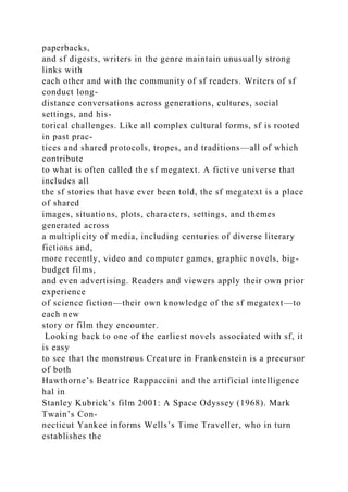 paperbacks,
and sf digests, writers in the genre maintain unusually strong
links with
each other and with the community of sf readers. Writers of sf
conduct long-
distance conversations across generations, cultures, social
settings, and his-
torical challenges. Like all complex cultural forms, sf is rooted
in past prac-
tices and shared protocols, tropes, and traditions—all of which
contribute
to what is often called the sf megatext. A fictive universe that
includes all
the sf stories that have ever been told, the sf megatext is a place
of shared
images, situations, plots, characters, settings, and themes
generated across
a multiplicity of media, including centuries of diverse literary
fictions and,
more recently, video and computer games, graphic novels, big-
budget films,
and even advertising. Readers and viewers apply their own prior
experience
of science fiction—their own knowledge of the sf megatext—to
each new
story or film they encounter.
Looking back to one of the earliest novels associated with sf, it
is easy
to see that the monstrous Creature in Frankenstein is a precursor
of both
Hawthorne’s Beatrice Rappaccini and the artificial intelligence
hal in
Stanley Kubrick’s film 2001: A Space Odyssey (1968). Mark
Twain’s Con-
necticut Yankee informs Wells’s Time Traveller, who in turn
establishes the
 