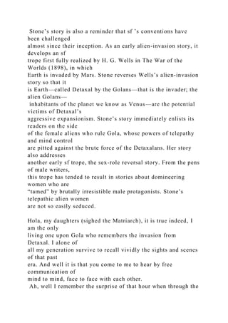 Stone’s story is also a reminder that sf ’s conventions have
been challenged
almost since their inception. As an early alien-invasion story, it
develops an sf
trope first fully realized by H. G. Wells in The War of the
Worlds (1898), in which
Earth is invaded by Mars. Stone reverses Wells’s alien-invasion
story so that it
is Earth—called Detaxal by the Golans—that is the invader; the
alien Golans—
inhabitants of the planet we know as Venus—are the potential
victims of Detaxal’s
aggressive expansionism. Stone’s story immediately enlists its
readers on the side
of the female aliens who rule Gola, whose powers of telepathy
and mind control
are pitted against the brute force of the Detaxalans. Her story
also addresses
another early sf trope, the sex-role reversal story. From the pens
of male writers,
this trope has tended to result in stories about domineering
women who are
“tamed” by brutally irresistible male protagonists. Stone’s
telepathic alien women
are not so easily seduced.
Hola, my daughters (sighed the Matriarch), it is true indeed, I
am the only
living one upon Gola who remembers the invasion from
Detaxal. I alone of
all my generation survive to recall vividly the sights and scenes
of that past
era. And well it is that you come to me to hear by free
communication of
mind to mind, face to face with each other.
Ah, well I remember the surprise of that hour when through the
 