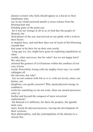planets to know why Gola should appear as a haven to their
inhabitants who
see in our cloud-enclosed mantle a sweet release from the
blasting heat and
blinding glare of the great sun.
So it was not strange at all to us to find that the people of
Detaxal, the
third planet of the sun, had arrived on our globe with a wish in
their hearts
to migrate here, and end their days out of reach of the blistering
warmth that
had come to be their lot on their own world.
Long ago we, too, might have gone on exploring expeditions to
other
worlds, other universes, but for what? Are we not happy here?
We who have
attained the greatest of civilizations within the confines of our
own silvery
world. Powerfully strong with our mighty force rays, we could
subjugate all
the universe, but why?
Are we not content with life as it is, with our lovely cities, our
homes, our
daughters, our gentle consorts? Why spend physical energy in
combative
strife for something we do not wish, when our mental processes
carry us
further and beyond the conquest of mere terrestrial
exploitation?
On Detaxal it is different, for there the peoples, the ignoble
male crea-
tures, breed for physical prowess, leaving the development of
their sciences,
their philosophies, and the contemplation of the abstract to a
chosen few.
 