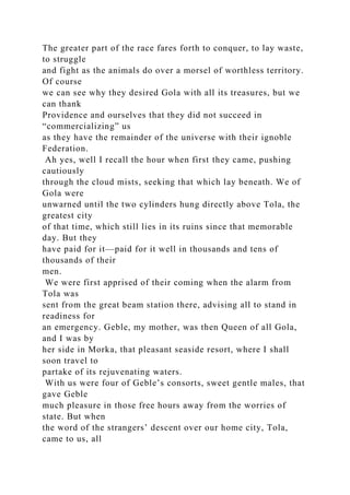 The greater part of the race fares forth to conquer, to lay waste,
to struggle
and fight as the animals do over a morsel of worthless territory.
Of course
we can see why they desired Gola with all its treasures, but we
can thank
Providence and ourselves that they did not succeed in
“commercializing” us
as they have the remainder of the universe with their ignoble
Federation.
Ah yes, well I recall the hour when first they came, pushing
cautiously
through the cloud mists, seeking that which lay beneath. We of
Gola were
unwarned until the two cylinders hung directly above Tola, the
greatest city
of that time, which still lies in its ruins since that memorable
day. But they
have paid for it—paid for it well in thousands and tens of
thousands of their
men.
We were first apprised of their coming when the alarm from
Tola was
sent from the great beam station there, advising all to stand in
readiness for
an emergency. Geble, my mother, was then Queen of all Gola,
and I was by
her side in Morka, that pleasant seaside resort, where I shall
soon travel to
partake of its rejuvenating waters.
With us were four of Geble’s consorts, sweet gentle males, that
gave Geble
much pleasure in those free hours away from the worries of
state. But when
the word of the strangers’ descent over our home city, Tola,
came to us, all
 