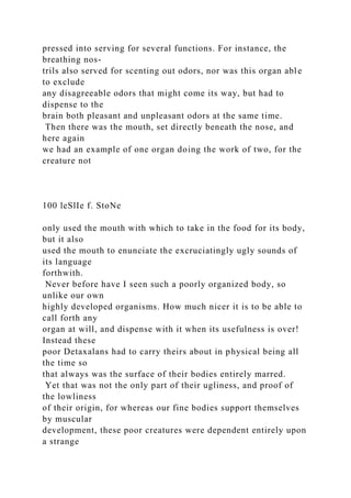 pressed into serving for several functions. For instance, the
breathing nos-
trils also served for scenting out odors, nor was this organ able
to exclude
any disagreeable odors that might come its way, but had to
dispense to the
brain both pleasant and unpleasant odors at the same time.
Then there was the mouth, set directly beneath the nose, and
here again
we had an example of one organ doing the work of two, for the
creature not
100 leSlIe f. StoNe
only used the mouth with which to take in the food for its body,
but it also
used the mouth to enunciate the excruciatingly ugly sounds of
its language
forthwith.
Never before have I seen such a poorly organized body, so
unlike our own
highly developed organisms. How much nicer it is to be able to
call forth any
organ at will, and dispense with it when its usefulness is over!
Instead these
poor Detaxalans had to carry theirs about in physical being all
the time so
that always was the surface of their bodies entirely marred.
Yet that was not the only part of their ugliness, and proof of
the lowliness
of their origin, for whereas our fine bodies support themselves
by muscular
development, these poor creatures were dependent entirely upon
a strange
 