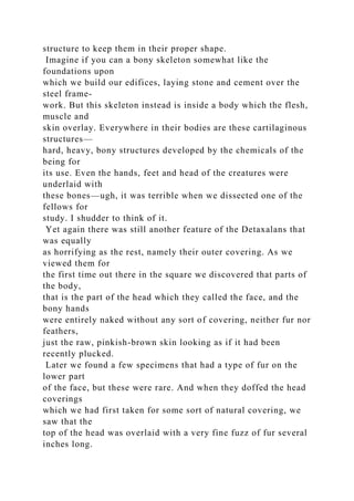 structure to keep them in their proper shape.
Imagine if you can a bony skeleton somewhat like the
foundations upon
which we build our edifices, laying stone and cement over the
steel frame-
work. But this skeleton instead is inside a body which the flesh,
muscle and
skin overlay. Everywhere in their bodies are these cartilaginous
structures—
hard, heavy, bony structures developed by the chemicals of the
being for
its use. Even the hands, feet and head of the creatures were
underlaid with
these bones—ugh, it was terrible when we dissected one of the
fellows for
study. I shudder to think of it.
Yet again there was still another feature of the Detaxalans that
was equally
as horrifying as the rest, namely their outer covering. As we
viewed them for
the first time out there in the square we discovered that parts of
the body,
that is the part of the head which they called the face, and the
bony hands
were entirely naked without any sort of covering, neither fur nor
feathers,
just the raw, pinkish-brown skin looking as if it had been
recently plucked.
Later we found a few specimens that had a type of fur on the
lower part
of the face, but these were rare. And when they doffed the head
coverings
which we had first taken for some sort of natural covering, we
saw that the
top of the head was overlaid with a very fine fuzz of fur several
inches long.
 