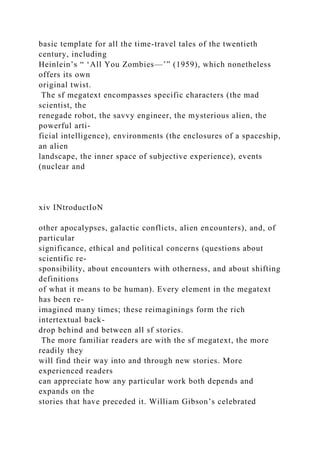 basic template for all the time-travel tales of the twentieth
century, including
Heinlein’s “ ‘All You Zombies—’” (1959), which nonetheless
offers its own
original twist.
The sf megatext encompasses specific characters (the mad
scientist, the
renegade robot, the savvy engineer, the mysterious alien, the
powerful arti-
ficial intelligence), environments (the enclosures of a spaceship,
an alien
landscape, the inner space of subjective experience), events
(nuclear and
xiv INtroductIoN
other apocalypses, galactic conflicts, alien encounters), and, of
particular
significance, ethical and political concerns (questions about
scientific re-
sponsibility, about encounters with otherness, and about shifting
definitions
of what it means to be human). Every element in the megatext
has been re-
imagined many times; these reimaginings form the rich
intertextual back-
drop behind and between all sf stories.
The more familiar readers are with the sf megatext, the more
readily they
will find their way into and through new stories. More
experienced readers
can appreciate how any particular work both depends and
expands on the
stories that have preceded it. William Gibson’s celebrated
 