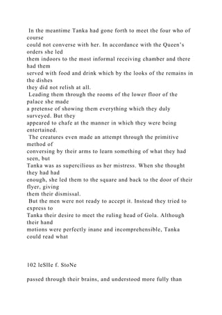 In the meantime Tanka had gone forth to meet the four who of
course
could not converse with her. In accordance with the Queen’s
orders she led
them indoors to the most informal receiving chamber and there
had them
served with food and drink which by the looks of the remains in
the dishes
they did not relish at all.
Leading them through the rooms of the lower floor of the
palace she made
a pretense of showing them everything which they duly
surveyed. But they
appeared to chafe at the manner in which they were being
entertained.
The creatures even made an attempt through the primitive
method of
conversing by their arms to learn something of what they had
seen, but
Tanka was as supercilious as her mistress. When she thought
they had had
enough, she led them to the square and back to the door of their
flyer, giving
them their dismissal.
But the men were not ready to accept it. Instead they tried to
express to
Tanka their desire to meet the ruling head of Gola. Although
their hand
motions were perfectly inane and incomprehensible, Tanka
could read what
102 leSlIe f. StoNe
passed through their brains, and understood more fully than
 