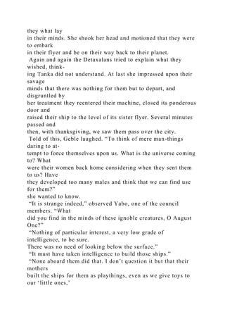 they what lay
in their minds. She shook her head and motioned that they were
to embark
in their flyer and be on their way back to their planet.
Again and again the Detaxalans tried to explain what they
wished, think-
ing Tanka did not understand. At last she impressed upon their
savage
minds that there was nothing for them but to depart, and
disgruntled by
her treatment they reentered their machine, closed its ponderous
door and
raised their ship to the level of its sister flyer. Several minutes
passed and
then, with thanksgiving, we saw them pass over the city.
Told of this, Geble laughed. “To think of mere man-things
daring to at-
tempt to force themselves upon us. What is the universe coming
to? What
were their women back home considering when they sent them
to us? Have
they developed too many males and think that we can find use
for them?”
she wanted to know.
“It is strange indeed,” observed Yabo, one of the council
members. “What
did you find in the minds of these ignoble creatures, O August
One?”
“Nothing of particular interest, a very low grade of
intelligence, to be sure.
There was no need of looking below the surface.”
“It must have taken intelligence to build those ships.”
“None aboard them did that. I don’t question it but that their
mothers
built the ships for them as playthings, even as we give toys to
our ‘little ones,’
 