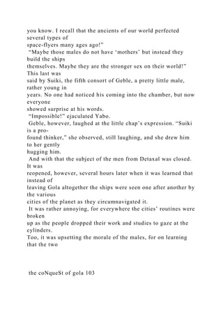 you know. I recall that the ancients of our world perfected
several types of
space-flyers many ages ago!”
“Maybe those males do not have ‘mothers’ but instead they
build the ships
themselves. Maybe they are the stronger sex on their world!”
This last was
said by Suiki, the fifth consort of Geble, a pretty little male,
rather young in
years. No one had noticed his coming into the chamber, but now
everyone
showed surprise at his words.
“Impossible!” ejaculated Yabo.
Geble, however, laughed at the little chap’s expression. “Suiki
is a pro-
found thinker,” she observed, still laughing, and she drew him
to her gently
hugging him.
And with that the subject of the men from Detaxal was closed.
It was
reopened, however, several hours later when it was learned that
instead of
leaving Gola altogether the ships were seen one after another by
the various
cities of the planet as they circumnavigated it.
It was rather annoying, for everywhere the cities’ routines were
broken
up as the people dropped their work and studies to gaze at the
cylinders.
Too, it was upsetting the morale of the males, for on learning
that the two
the coNqueSt of gola 103
 