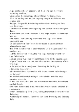 ships contained only creatures of their own sex they were
becoming envious,
wishing for the same type of playthings for themselves.
Shut in, as they are, unable to grasp the profundities of our
science and
thought, the gentle, fun-loving males were always glad for a
new diversion,
and this new method developed by the Detaxalans had intrigued
them.
It was then that Geble decided it was high time to take matters
into her
own hands. Not knowing where the two ships were at the
moment it was
not difficult with the object-finder beam to discover their
whereabouts, and
then with the attractor to draw them to Gola magnetically. An
ous later we
had the pleasure of seeing the two ships rushing toward our
city. When they
arrived above it, power brought them down to the square again.
Again Tanka was sent out, and directed the commanders of the
two ships
to follow her in to the Queen. Knowing the futility of
attempting to converse
with them without mechanical aid, Geble caused to be brought
her three of
the ancient mechanical thought transformers that are only
museum pieces to
us but still workable. The two men were directed to place them
on their heads
while she donned the third. When this was done she ordered the
creatures to
depart immediately from Gola, telling them that she was tired of
their play.
Watching the faces of the two I saw them frowning and shaking
their
 