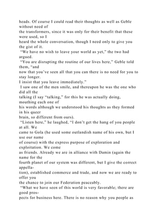 heads. Of course I could read their thoughts as well as Geble
without need of
the transformers, since it was only for their benefit that these
were used, so I
heard the whole conversation, though I need only to give you
the gist of it.
“We have no wish to leave your world as yet,” the two had
argued.
“You are disrupting the routine of our lives here,” Geble told
them, “and
now that you’ve seen all that you can there is no need for you to
stay longer.
I insist that you leave immediately.”
I saw one of the men smile, and thereupon he was the one who
did all the
talking (I say “talking,” for this he was actually doing,
mouthing each one of
his words although we understood his thoughts as they formed
in his queer
brain, so different from ours).
“Listen here,” he laughed, “I don’t get the hang of you people
at all. We
came to Gola (he used some outlandish name of his own, but I
use our name
of course) with the express purpose of exploration and
exploitation. We come
as friends. Already we are in alliance with Damin (again the
name for the
fourth planet of our system was different, but I give the correct
appella-
tion), established commerce and trade, and now we are ready to
offer you
the chance to join our Federation peaceably.
“What we have seen of this world is very favorable; there are
good pros-
pects for business here. There is no reason why you people as
 