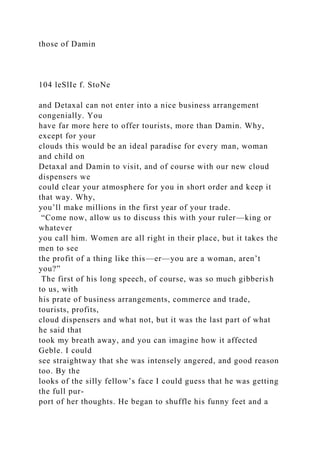 those of Damin
104 leSlIe f. StoNe
and Detaxal can not enter into a nice business arrangement
congenially. You
have far more here to offer tourists, more than Damin. Why,
except for your
clouds this would be an ideal paradise for every man, woman
and child on
Detaxal and Damin to visit, and of course with our new cloud
dispensers we
could clear your atmosphere for you in short order and keep it
that way. Why,
you’ll make millions in the first year of your trade.
“Come now, allow us to discuss this with your ruler—king or
whatever
you call him. Women are all right in their place, but it takes the
men to see
the profit of a thing like this—er—you are a woman, aren’t
you?”
The first of his long speech, of course, was so much gibberish
to us, with
his prate of business arrangements, commerce and trade,
tourists, profits,
cloud dispensers and what not, but it was the last part of what
he said that
took my breath away, and you can imagine how it affected
Geble. I could
see straightway that she was intensely angered, and good reason
too. By the
looks of the silly fellow’s face I could guess that he was getting
the full pur-
port of her thoughts. He began to shuffle his funny feet and a
 