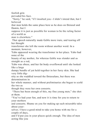 foolish grin
pervaded his face.
“Sorry,” he said, “if I insulted you—I didn’t intend that, but I
believed
that man holds the same place here as he does on Detaxal and
Damin, but I
suppose it is just as possible for woman to be the ruling factor
of a world as
man is elsewhere.”
That speech naturally made Geble more irate, and tearing off
her thought
transformer she left the room without another word. In a
moment, however,
Yabo appeared wearing the transformer in her place. Yabo had
none of the
beauty of my mother, for whereas Geble was slender and as
straight as a rod,
Yabo was obese, and her fat body overflowed until she looked
like a large
dumpy bundle of yat held together in her furry skin. She had
very little dig-
nity as she waddled toward the Detaxalans, but there was
determination in
her whole manner, and without preliminaries she began to scold
the two as
though they were her own consorts.
“There has been enough of this, my fine young men,” she shot
at them.
“You’ve had your fun, and now it is time for you to return to
your mothers
and consorts. Shame on you for making up such miserable tales
about your-
selves. I have a good mind to take you home with me for a
couple of days,
and I’d put you in your places quick enough. The idea of men
acting like you
 