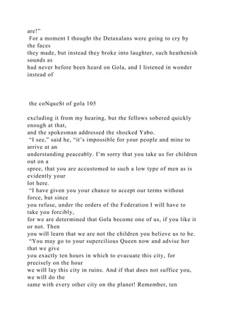 are!”
For a moment I thought the Detaxalans were going to cry by
the faces
they made, but instead they broke into laughter, such heathenish
sounds as
had never before been heard on Gola, and I listened in wonder
instead of
the coNqueSt of gola 105
excluding it from my hearing, but the fellows sobered quickly
enough at that,
and the spokesman addressed the shocked Yabo.
“I see,” said he, “it’s impossible for your people and mine to
arrive at an
understanding peaceably. I’m sorry that you take us for children
out on a
spree, that you are accustomed to such a low type of men as is
evidently your
lot here.
“I have given you your chance to accept our terms without
force, but since
you refuse, under the orders of the Federation I will have to
take you forcibly,
for we are determined that Gola become one of us, if you like it
or not. Then
you will learn that we are not the children you believe us to be.
“You may go to your supercilious Queen now and advise her
that we give
you exactly ten hours in which to evacuate this city, for
precisely on the hour
we will lay this city in ruins. And if that does not suffice you,
we will do the
same with every other city on the planet! Remember, ten
 