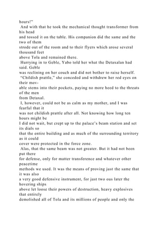 hours!”
And with that he took the mechanical thought transformer from
his head
and tossed it on the table. His companion did the same and the
two of them
strode out of the room and to their flyers which arose several
thousand feet
above Tola and remained there.
Hurrying in to Geble, Yabo told her what the Detaxalan had
said. Geble
was reclining on her couch and did not bother to raise herself.
“Childish prattle,” she conceded and withdrew her red eyes on
their mov-
able stems into their pockets, paying no more heed to the threats
of the men
from Detaxal.
I, however, could not be as calm as my mother, and I was
fearful that it
was not childish prattle after all. Not knowing how long ten
hours might be
I did not wait, but crept up to the palace’s beam station and set
its dials so
that the entire building and as much of the surrounding territory
as it could
cover were protected in the force zone.
Alas, that the same beam was not greater. But it had not been
put there
for defense, only for matter transference and whatever other
peacetime
methods we used. It was the means of proving just the same that
it was also
a very good defensive instrument, for just two ous later the
hovering ships
above let loose their powers of destruction, heavy explosives
that entirely
demolished all of Tola and its millions of people and only the
 