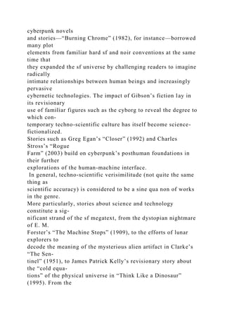 cyberpunk novels
and stories—“Burning Chrome” (1982), for instance—borrowed
many plot
elements from familiar hard sf and noir conventions at the same
time that
they expanded the sf universe by challenging readers to imagine
radically
intimate relationships between human beings and increasingly
pervasive
cybernetic technologies. The impact of Gibson’s fiction lay in
its revisionary
use of familiar figures such as the cyborg to reveal the degree to
which con-
temporary techno-scientific culture has itself become science-
fictionalized.
Stories such as Greg Egan’s “Closer” (1992) and Charles
Stross’s “Rogue
Farm” (2003) build on cyberpunk’s posthuman foundations in
their further
explorations of the human-machine interface.
In general, techno-scientific verisimilitude (not quite the same
thing as
scientific accuracy) is considered to be a sine qua non of works
in the genre.
More particularly, stories about science and technology
constitute a sig-
nificant strand of the sf megatext, from the dystopian nightmare
of E. M.
Forster’s “The Machine Stops” (1909), to the efforts of lunar
explorers to
decode the meaning of the mysterious alien artifact in Clarke’s
“The Sen-
tinel” (1951), to James Patrick Kelly’s revisionary story about
the “cold equa-
tions” of the physical universe in “Think Like a Dinosaur”
(1995). From the
 