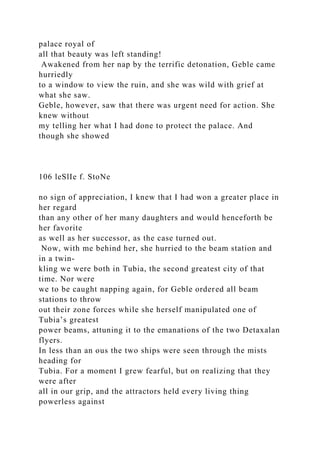 palace royal of
all that beauty was left standing!
Awakened from her nap by the terrific detonation, Geble came
hurriedly
to a window to view the ruin, and she was wild with grief at
what she saw.
Geble, however, saw that there was urgent need for action. She
knew without
my telling her what I had done to protect the palace. And
though she showed
106 leSlIe f. StoNe
no sign of appreciation, I knew that I had won a greater place in
her regard
than any other of her many daughters and would henceforth be
her favorite
as well as her successor, as the case turned out.
Now, with me behind her, she hurried to the beam station and
in a twin-
kling we were both in Tubia, the second greatest city of that
time. Nor were
we to be caught napping again, for Geble ordered all beam
stations to throw
out their zone forces while she herself manipulated one of
Tubia’s greatest
power beams, attuning it to the emanations of the two Detaxalan
flyers.
In less than an ous the two ships were seen through the mists
heading for
Tubia. For a moment I grew fearful, but on realizing that they
were after
all in our grip, and the attractors held every living thing
powerless against
 