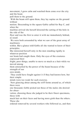movement, I grew calm and watched them come over the city
and the beam
pull them to the ground.
With the beam still upon them, they lay supine on the ground
without
motion. Descending to the square Geble called for Ray C, and
when the
machine arrived she herself directed the cutting of the hole in
the side of the
flyer and was the first to enter it with me immediately behind,
as usual.
We were both astounded by what we saw of the great array of
machinery
within. But a glance told Geble all she wanted to know of their
principles.
She interested herself only in the men standing rigidly in
whatever position
our beam had caught them. Only the eyes of the creatures
expressed their
fright, poor things, unable to move so much as a hair while we
moved among
them untouched by the power of the beam because of the
strength of our
own minds.
They could have fought against it if they had known how, but
their simple
minds were too weak for such exercise.
Now glancing about among the stiff forms around us, of which
there were
one thousand, Geble picked out those of the males she desired
for obser-
vation, choosing those she judged to be their finest specimens,
those with
much hair on their faces and having more girth than the others.
These she
ordered removed by several workers who followed us, and then
 