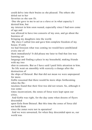 could delve into their brains as she pleased. The others she
doled out to her
favorites as she saw fit.
One she gave to me to act as a slave or in what capacity I
desired him, but
my interest in him soon waned, especially since I had now come
of age and
was allowed to have two consorts of my own, and go about the
business of
bringing my daughters into the world.
My slave I called Jon and gave him complete freedom of my
house. If only
we had foreseen what was coming we would have annihilated
every one of
them immediately! It did please me later to find that Jon was
learning our
language and finding a place in my household, making friends
with my two
shut-in consorts. But as I have said I paid little attention to him.
So life went on smoothly with scarcely a change after the
destruction of
the ships of Detaxal. But that did not mean we were unprepared
for more.
Geble reasoned that there would be more ships forthcoming
when the De-
taxalans found that their first two did not return. So, although it
was some-
times inconvenient, the zones of force were kept upon our
cities.
And Geble was right, for the day came when dozens of flyers
descended
upon Gola from Detaxal. But this time the zones of force did
not hold them
since the zones were not in operation!
And we were unwarned, for when they descended upon us, our
world was
 