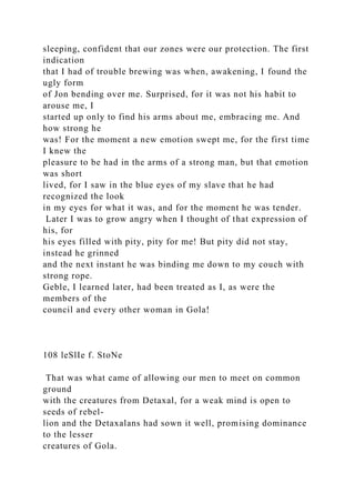 sleeping, confident that our zones were our protection. The first
indication
that I had of trouble brewing was when, awakening, I found the
ugly form
of Jon bending over me. Surprised, for it was not his habit to
arouse me, I
started up only to find his arms about me, embracing me. And
how strong he
was! For the moment a new emotion swept me, for the first time
I knew the
pleasure to be had in the arms of a strong man, but that emotion
was short
lived, for I saw in the blue eyes of my slave that he had
recognized the look
in my eyes for what it was, and for the moment he was tender.
Later I was to grow angry when I thought of that expression of
his, for
his eyes filled with pity, pity for me! But pity did not stay,
instead he grinned
and the next instant he was binding me down to my couch with
strong rope.
Geble, I learned later, had been treated as I, as were the
members of the
council and every other woman in Gola!
108 leSlIe f. StoNe
That was what came of allowing our men to meet on common
ground
with the creatures from Detaxal, for a weak mind is open to
seeds of rebel-
lion and the Detaxalans had sown it well, promising dominance
to the lesser
creatures of Gola.
 
