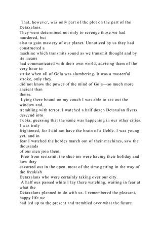 That, however, was only part of the plot on the part of the
Detaxalans.
They were determined not only to revenge those we had
murdered, but
also to gain mastery of our planet. Unnoticed by us they had
constructed a
machine which transmits sound as we transmit thought and by
its means
had communicated with their own world, advising them of the
very hour to
strike when all of Gola was slumbering. It was a masterful
stroke, only they
did not know the power of the mind of Gola—so much more
ancient than
theirs.
Lying there bound on my couch I was able to see out the
window and,
trembling with terror, I watched a half dozen Detaxalan flyers
descend into
Tubia, guessing that the same was happening in our other cities.
I was truly
frightened, for I did not have the brain of a Geble. I was young
yet, and in
fear I watched the hordes march out of their machines, saw the
thousands
of our men join them.
Free from restraint, the shut-ins were having their holiday and
how they
cavorted out in the open, most of the time getting in the way of
the freakish
Detaxalans who were certainly taking over our city.
A half ous passed while I lay there watching, waiting in fear at
what the
Detaxalans planned to do with us. I remembered the pleasant,
happy life we
had led up to the present and trembled over what the future
 