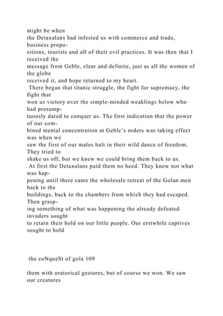 might be when
the Detaxalans had infested us with commerce and trade,
business propo-
sitions, tourists and all of their evil practices. It was then that I
received the
message from Geble, clear and definite, just as all the women of
the globe
received it, and hope returned to my heart.
There began that titanic struggle, the fight for supremacy, the
fight that
won us victory over the simple-minded weaklings below who
had presump-
tuously dared to conquer us. The first indication that the power
of our com-
bined mental concentration at Geble’s orders was taking effect
was when we
saw the first of our males halt in their wild dance of freedom.
They tried to
shake us off, but we knew we could bring them back to us.
At first the Detaxalans paid them no heed. They knew not what
was hap-
pening until there came the wholesale retreat of the Golan men
back to the
buildings, back to the chambers from which they had escaped.
Then grasp-
ing something of what was happening the already defeated
invaders sought
to retain their hold on our little people. Our erstwhile captives
sought to hold
the coNqueSt of gola 109
them with oratorical gestures, but of course we won. We saw
our creatures
 
