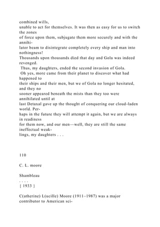 combined wills,
unable to act for themselves. It was then as easy for us to switch
the zones
of force upon them, subjugate them more securely and with the
annihi-
lator beam to disintegrate completely every ship and man into
nothingness!
Thousands upon thousands died that day and Gola was indeed
revenged.
Thus, my daughters, ended the second invasion of Gola.
Oh yes, more came from their planet to discover what had
happened to
their ships and their men, but we of Gola no longer hesitated,
and they no
sooner appeared beneath the mists than they too were
annihilated until at
last Detaxal gave up the thought of conquering our cloud-laden
world. Per-
haps in the future they will attempt it again, but we are always
in readiness
for them now, and our men—well, they are still the same
ineffectual weak-
lings, my daughters . . .
110
C. L. moore
Shambleau
. . . .
{ 1933 }
C(atherine) L(ucille) Moore (1911–1987) was a major
contributor to American sci-
 