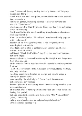 ence fi ction and fantasy during the early decades of the pulp
magazines. Her pol-
ished prose, action-fi lled plots, and colorful characters assured
her success in a
variety of genres, including science fantasy and sword-and-
sorcery. “Shambleau,”
which appeared in Weird Tales in 1933, was her fi rst published
story, introducing
Northwest Smith, the swashbuckling interplanetary adventurer
who reappeared in
a half dozen later tales. “Shambleau” was immediately popular
with readers and,
because of its cross-genre appeal, it has frequently been
anthologized not only in
sf collections but also in collections of vampire and horror
stories. In 1934 Moore
published “Black God’s Kiss,” the fi rst in a series of baroque
but hard-edged
sword-and-sorcery fantasies starring the complex and dangerous
Jirel of Joiry, one
of the earliest female action heroes in twentieth-century popular
fi ction.
In 1940 Moore married the American sf writer, Henry Kuttner,
and they collabo-
rated for nearly two decades on stories and novels under a
variety of pseudonyms,
most notably “Lewis Padgett.” One of their best-known
collaborations is “Vintage
Season” (1946), a bleak story about time-traveling tourists who
are connoisseurs
of disaster. Moore rarely published fi ction under her own name
during this period,
but one important exception is the novella “No Woman Born”
(1944). This early
cyborg story has become an acknowledged classic of
(proto)feminist science fi c-
 