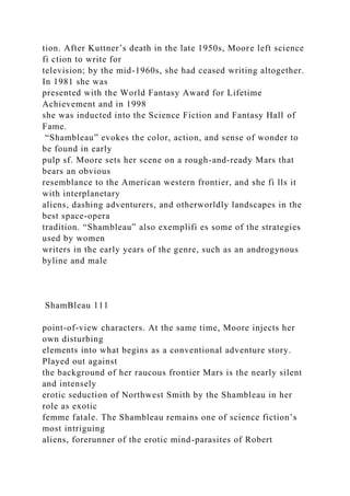 tion. After Kuttner’s death in the late 1950s, Moore left science
fi ction to write for
television; by the mid-1960s, she had ceased writing altogether.
In 1981 she was
presented with the World Fantasy Award for Lifetime
Achievement and in 1998
she was inducted into the Science Fiction and Fantasy Hall of
Fame.
“Shambleau” evokes the color, action, and sense of wonder to
be found in early
pulp sf. Moore sets her scene on a rough-and-ready Mars that
bears an obvious
resemblance to the American western frontier, and she fi lls it
with interplanetary
aliens, dashing adventurers, and otherworldly landscapes in the
best space-opera
tradition. “Shambleau” also exemplifi es some of the strategies
used by women
writers in the early years of the genre, such as an androgynous
byline and male
ShamBleau 111
point-of-view characters. At the same time, Moore injects her
own disturbing
elements into what begins as a conventional adventure story.
Played out against
the background of her raucous frontier Mars is the nearly silent
and intensely
erotic seduction of Northwest Smith by the Shambleau in her
role as exotic
femme fatale. The Shambleau remains one of science fiction’s
most intriguing
aliens, forerunner of the erotic mind-parasites of Robert
 
