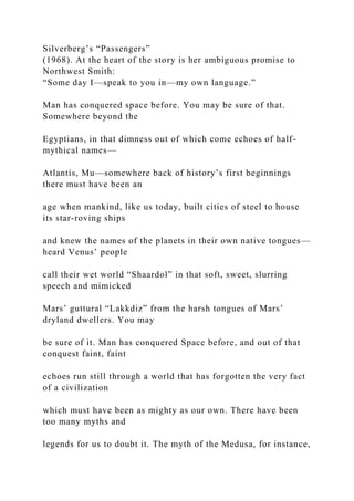 Silverberg’s “Passengers”
(1968). At the heart of the story is her ambiguous promise to
Northwest Smith:
“Some day I—speak to you in—my own language.”
Man has conquered space before. You may be sure of that.
Somewhere beyond the
Egyptians, in that dimness out of which come echoes of half-
mythical names—
Atlantis, Mu—somewhere back of history’s first beginnings
there must have been an
age when mankind, like us today, built cities of steel to house
its star-roving ships
and knew the names of the planets in their own native tongues—
heard Venus’ people
call their wet world “Shaardol” in that soft, sweet, slurring
speech and mimicked
Mars’ guttural “Lakkdiz” from the harsh tongues of Mars’
dryland dwellers. You may
be sure of it. Man has conquered Space before, and out of that
conquest faint, faint
echoes run still through a world that has forgotten the very fact
of a civilization
which must have been as mighty as our own. There have been
too many myths and
legends for us to doubt it. The myth of the Medusa, for instance,
 