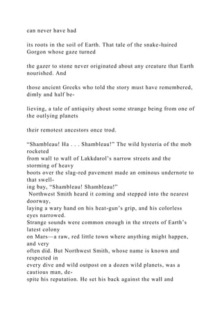 can never have had
its roots in the soil of Earth. That tale of the snake-haired
Gorgon whose gaze turned
the gazer to stone never originated about any creature that Earth
nourished. And
those ancient Greeks who told the story must have remembered,
dimly and half be-
lieving, a tale of antiquity about some strange being from one of
the outlying planets
their remotest ancestors once trod.
“Shambleau! Ha . . . Shambleau!” The wild hysteria of the mob
rocketed
from wall to wall of Lakkdarol’s narrow streets and the
storming of heavy
boots over the slag-red pavement made an ominous undernote to
that swell-
ing bay, “Shambleau! Shambleau!”
Northwest Smith heard it coming and stepped into the nearest
doorway,
laying a wary hand on his heat-gun’s grip, and his colorless
eyes narrowed.
Strange sounds were common enough in the streets of Earth’s
latest colony
on Mars—a raw, red little town where anything might happen,
and very
often did. But Northwest Smith, whose name is known and
respected in
every dive and wild outpost on a dozen wild planets, was a
cautious man, de-
spite his reputation. He set his back against the wall and
 