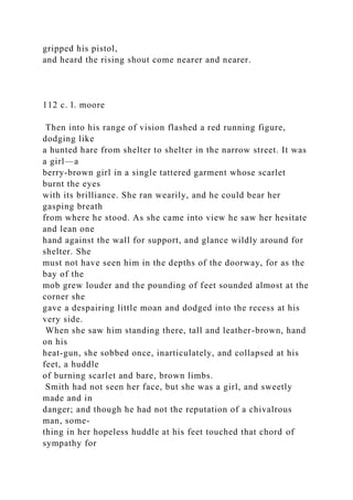 gripped his pistol,
and heard the rising shout come nearer and nearer.
112 c. l. moore
Then into his range of vision flashed a red running figure,
dodging like
a hunted hare from shelter to shelter in the narrow street. It was
a girl—a
berry-brown girl in a single tattered garment whose scarlet
burnt the eyes
with its brilliance. She ran wearily, and he could bear her
gasping breath
from where he stood. As she came into view he saw her hesitate
and lean one
hand against the wall for support, and glance wildly around for
shelter. She
must not have seen him in the depths of the doorway, for as the
bay of the
mob grew louder and the pounding of feet sounded almost at the
corner she
gave a despairing little moan and dodged into the recess at his
very side.
When she saw him standing there, tall and leather-brown, hand
on his
heat-gun, she sobbed once, inarticulately, and collapsed at his
feet, a huddle
of burning scarlet and bare, brown limbs.
Smith had not seen her face, but she was a girl, and sweetly
made and in
danger; and though he had not the reputation of a chivalrous
man, some-
thing in her hopeless huddle at his feet touched that chord of
sympathy for
 