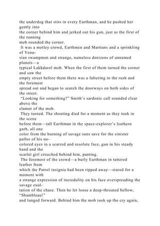 the underdog that stirs in every Earthman, and he pushed her
gently into
the corner behind him and jerked out his gun, just as the first of
the running
mob rounded the corner.
It was a motley crowd, Earthmen and Martians and a sprinkling
of Venu-
sian swampmen and strange, nameless denizens of unnamed
planets—a
typical Lakkdarol mob. When the first of them turned the corner
and saw the
empty street before them there was a faltering in the rush and
the foremost
spread out and began to search the doorways on both sides of
the street.
“Looking for something?” Smith’s sardonic call sounded clear
above the
clamor of the mob.
They turned. The shouting died for a moment as they took in
the scene
before them—tall Earthman in the space-explorer’s leathern
garb, all one
color from the burning of savage suns save for the sinister
pallor of his no-
colored eyes in a scarred and resolute face, gun in his steady
hand and the
scarlet girl crouched behind him, panting.
The foremost of the crowd—a burly Earthman in tattered
leather from
which the Patrol insignia had been ripped away—stared for a
moment with
a strange expression of incredulity on his face overspreading the
savage exul-
tation of the chase. Then he let loose a deep-throated bellow,
“Shambleau!”
and lunged forward. Behind him the mob took up the cry again,
 
