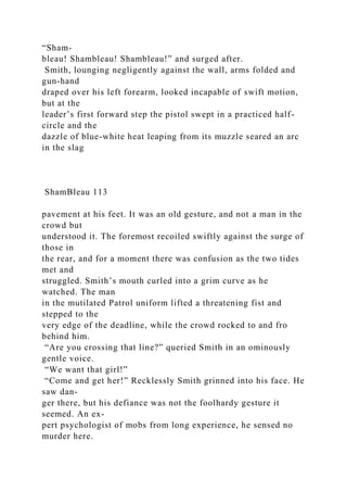 “Sham-
bleau! Shambleau! Shambleau!” and surged after.
Smith, lounging negligently against the wall, arms folded and
gun-hand
draped over his left forearm, looked incapable of swift motion,
but at the
leader’s first forward step the pistol swept in a practiced half-
circle and the
dazzle of blue-white heat leaping from its muzzle seared an arc
in the slag
ShamBleau 113
pavement at his feet. It was an old gesture, and not a man in the
crowd but
understood it. The foremost recoiled swiftly against the surge of
those in
the rear, and for a moment there was confusion as the two tides
met and
struggled. Smith’s mouth curled into a grim curve as he
watched. The man
in the mutilated Patrol uniform lifted a threatening fist and
stepped to the
very edge of the deadline, while the crowd rocked to and fro
behind him.
“Are you crossing that line?” queried Smith in an ominously
gentle voice.
“We want that girl!”
“Come and get her!” Recklessly Smith grinned into his face. He
saw dan-
ger there, but his defiance was not the foolhardy gesture it
seemed. An ex-
pert psychologist of mobs from long experience, he sensed no
murder here.
 