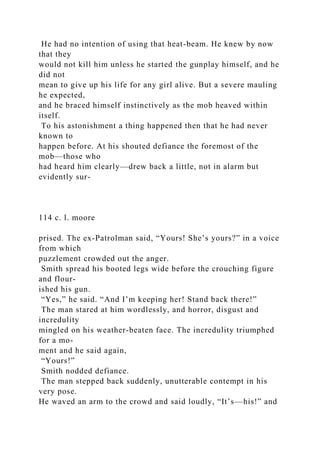 He had no intention of using that heat-beam. He knew by now
that they
would not kill him unless he started the gunplay himself, and he
did not
mean to give up his life for any girl alive. But a severe mauling
he expected,
and he braced himself instinctively as the mob heaved within
itself.
To his astonishment a thing happened then that he had never
known to
happen before. At his shouted defiance the foremost of the
mob—those who
had heard him clearly—drew back a little, not in alarm but
evidently sur-
114 c. l. moore
prised. The ex-Patrolman said, “Yours! She’s yours?” in a voice
from which
puzzlement crowded out the anger.
Smith spread his booted legs wide before the crouching figure
and flour-
ished his gun.
“Yes,” he said. “And I’m keeping her! Stand back there!”
The man stared at him wordlessly, and horror, disgust and
incredulity
mingled on his weather-beaten face. The incredulity triumphed
for a mo-
ment and he said again,
“Yours!”
Smith nodded defiance.
The man stepped back suddenly, unutterable contempt in his
very pose.
He waved an arm to the crowd and said loudly, “It’s—his!” and
 