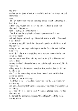 the press
melted away, gone silent, too, and the look of contempt spread
from face to
face.
The ex-Patrolman spat on the slag-paved street and turned his
back in-
differently. “Keep her, then,” he advised briefly over one
shoulder. “But don’t
let her out again in this town!”
Smith stared in perplexity almost open-mouthed as the
suddenly scorn-
ful mob began to break up. His mind was in a whirl. That such
bloodthirsty
animosity should vanish in a breath he could not believe. And
the curious
mingling of contempt and disgust on the faces he saw baffled
him even
more. Lakkdarol was anything but a puritan town—it did not
enter his head
for a moment that his claiming the brown girl as his own had
caused that
strangely shocked revulsion to spread through the crowd. No, it
was some-
thing more deeply rooted than that. Instinctive, instant disgust
had been in
the faces he saw—they would have looked less so if he had
admitted canni-
balism or Pharol-worship.
And they were leaving his vicinity as swiftly as if whatever
unknowing
sin he had committed were contagious. The street was emptying
as rapidly
as it had filled. He saw a sleek Venusian glance back over his
shoulder as
he turned the corner and sneer, “Shambleau!” and the word
awoke a new
 