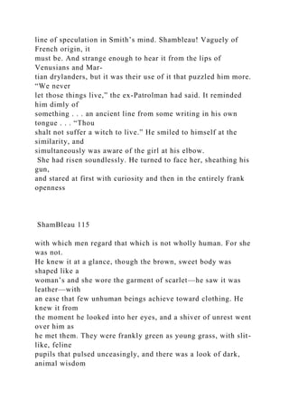 line of speculation in Smith’s mind. Shambleau! Vaguely of
French origin, it
must be. And strange enough to hear it from the lips of
Venusians and Mar-
tian drylanders, but it was their use of it that puzzled him more.
“We never
let those things live,” the ex-Patrolman had said. It reminded
him dimly of
something . . . an ancient line from some writing in his own
tongue . . . “Thou
shalt not suffer a witch to live.” He smiled to himself at the
similarity, and
simultaneously was aware of the girl at his elbow.
She had risen soundlessly. He turned to face her, sheathing his
gun,
and stared at first with curiosity and then in the entirely frank
openness
ShamBleau 115
with which men regard that which is not wholly human. For she
was not.
He knew it at a glance, though the brown, sweet body was
shaped like a
woman’s and she wore the garment of scarlet—he saw it was
leather—with
an ease that few unhuman beings achieve toward clothing. He
knew it from
the moment he looked into her eyes, and a shiver of unrest went
over him as
he met them. They were frankly green as young grass, with slit-
like, feline
pupils that pulsed unceasingly, and there was a look of dark,
animal wisdom
 