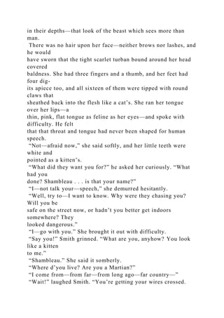 in their depths—that look of the beast which sees more than
man.
There was no hair upon her face—neither brows nor lashes, and
he would
have sworn that the tight scarlet turban bound around her head
covered
baldness. She had three fingers and a thumb, and her feet had
four dig-
its apiece too, and all sixteen of them were tipped with round
claws that
sheathed back into the flesh like a cat’s. She ran her tongue
over her lips—a
thin, pink, flat tongue as feline as her eyes—and spoke with
difficulty. He felt
that that throat and tongue had never been shaped for human
speech.
“Not—afraid now,” she said softly, and her little teeth were
white and
pointed as a kitten’s.
“What did they want you for?” he asked her curiously. “What
had you
done? Shambleau . . . is that your name?”
“I—not talk your—speech,” she demurred hesitantly.
“Well, try to—I want to know. Why were they chasing you?
Will you be
safe on the street now, or hadn’t you better get indoors
somewhere? They
looked dangerous.”
“I—go with you.” She brought it out with difficulty.
“Say you!” Smith grinned. “What are you, anyhow? You look
like a kitten
to me.”
“Shambleau.” She said it somberly.
“Where d’you live? Are you a Martian?”
“I come from—from far—from long ago—far country—”
“Wait!” laughed Smith. “You’re getting your wires crossed.
 