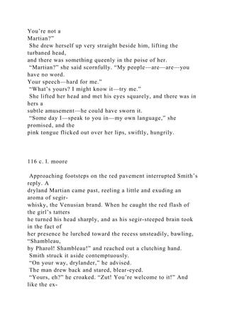 You’re not a
Martian?”
She drew herself up very straight beside him, lifting the
turbaned head,
and there was something queenly in the poise of her.
“Martian?” she said scornfully. “My people—are—are—you
have no word.
Your speech—hard for me.”
“What’s yours? I might know it—try me.”
She lifted her head and met his eyes squarely, and there was in
hers a
subtle amusement—he could have sworn it.
“Some day I—speak to you in—my own language,” she
promised, and the
pink tongue flicked out over her lips, swiftly, hungrily.
116 c. l. moore
Approaching footsteps on the red pavement interrupted Smith’s
reply. A
dryland Martian came past, reeling a little and exuding an
aroma of segir-
whisky, the Venusian brand. When he caught the red flash of
the girl’s tatters
he turned his head sharply, and as his segir-steeped brain took
in the fact of
her presence he lurched toward the recess unsteadily, bawling,
“Shambleau,
by Pharol! Shambleau!” and reached out a clutching hand.
Smith struck it aside contemptuously.
“On your way, drylander,” he advised.
The man drew back and stared, blear-eyed.
“Yours, eh?” he croaked. “Zut! You’re welcome to it!” And
like the ex-
 