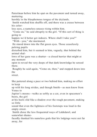 Patrolman before him he spat on the pavement and turned away,
muttering
harshly in the blasphemous tongue of the drylands.
Smith watched him shuffle off, and there was a crease between
his color-
less eyes, a nameless unease rising within him.
“Come on,” he said abruptly to the girl. “If this sort of thing is
going to
happen we’d better get indoors. Where shall I take you?”
“With—you,” she murmured.
He stared down into the flat green eyes. Those ceaselessly
pulsing pupils
disturbed him, but it seemed to him, vaguely, that behind the
animal shal-
lows of her gaze was a shutter—a closed barrier that might at
any moment
open to reveal the very deeps of that dark knowledge he sensed
there.
Roughly he said again, “Come on, then,” and stepped down into
the
street.
She pattered along a pace or two behind him, making no effort
to keep
up with his long strides, and though Smith—as men know from
Venus to
Jupiter’s moons—walks as softly as a cat, even in spacemen’s
boots, the girl
at his heels slid like a shadow over the rough pavement, making
so little
sound that even the lightness of his footsteps was loud in the
empty street.
Smith chose the less frequented ways of Lakkdarol, and
somewhat shame-
facedly thanked his nameless gods that his lodgings were not far
away, for
 