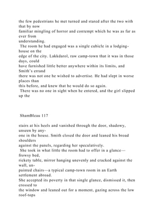 the few pedestrians he met turned and stared after the two with
that by now
familiar mingling of horror and contempt which he was as far as
ever from
understanding.
The room he had engaged was a single cubicle in a lodging-
house on the
edge of the city. Lakkdarol, raw camp-town that it was in those
days, could
have furnished little better anywhere within its limits, and
Smith’s errand
there was not one he wished to advertise. He had slept in worse
places than
this before, and knew that he would do so again.
There was no one in sight when he entered, and the girl slipped
up the
ShamBleau 117
stairs at his heels and vanished through the door, shadowy,
unseen by any-
one in the house. Smith closed the door and leaned his broad
shoulders
against the panels, regarding her speculatively.
She took in what little the room had to offer in a glance—
frowsy bed,
rickety table, mirror hanging unevenly and cracked against the
wall, un-
painted chairs—a typical camp-town room in an Earth
settlement abroad.
She accepted its poverty in that single glance, dismissed it, then
crossed to
the window and leaned out for a moment, gazing across the low
roof-tops
 