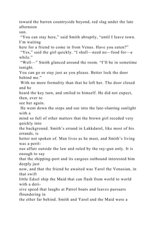 toward the barren countryside beyond, red slag under the late
afternoon
sun.
“You can stay here,” said Smith abruptly, “until I leave town.
I’m waiting
here for a friend to come in from Venus. Have you eaten?”
“Yes,” said the girl quickly. “I shall—need no—food for—a
while.”
“Well—” Smith glanced around the room. “I’ll be in sometime
tonight.
You can go or stay just as you please. Better lock the door
behind me.”
With no more formality than that he left her. The door closed
and he
heard the key turn, and smiled to himself. He did not expect,
then, ever to
see her again.
He went down the steps and out into the late-slanting sunlight
with a
mind so full of other matters that the brown girl receded very
quickly into
the background. Smith’s errand in Lakkdarol, like most of his
errands, is
better not spoken of. Man lives as he must, and Smith’s living
was a peril-
ous affair outside the law and ruled by the ray-gun only. It is
enough to say
that the shipping-port and its cargoes outbound interested him
deeply just
now, and that the friend he awaited was Yarol the Venusian, in
that swift
little Edsel ship the Maid that can flash from world to world
with a deri-
sive speed that laughs at Patrol boats and leaves pursuers
floundering in
the ether far behind. Smith and Yarol and the Maid were a
 