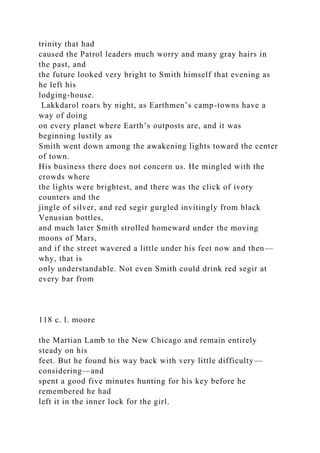 trinity that had
caused the Patrol leaders much worry and many gray hairs in
the past, and
the future looked very bright to Smith himself that evening as
he left his
lodging-house.
Lakkdarol roars by night, as Earthmen’s camp-towns have a
way of doing
on every planet where Earth’s outposts are, and it was
beginning lustily as
Smith went down among the awakening lights toward the center
of town.
His business there does not concern us. He mingled with the
crowds where
the lights were brightest, and there was the click of ivory
counters and the
jingle of silver, and red segir gurgled invitingly from black
Venusian bottles,
and much later Smith strolled homeward under the moving
moons of Mars,
and if the street wavered a little under his feet now and then—
why, that is
only understandable. Not even Smith could drink red segir at
every bar from
118 c. l. moore
the Martian Lamb to the New Chicago and remain entirely
steady on his
feet. But he found his way back with very little difficulty—
considering—and
spent a good five minutes hunting for his key before he
remembered he had
left it in the inner lock for the girl.
 